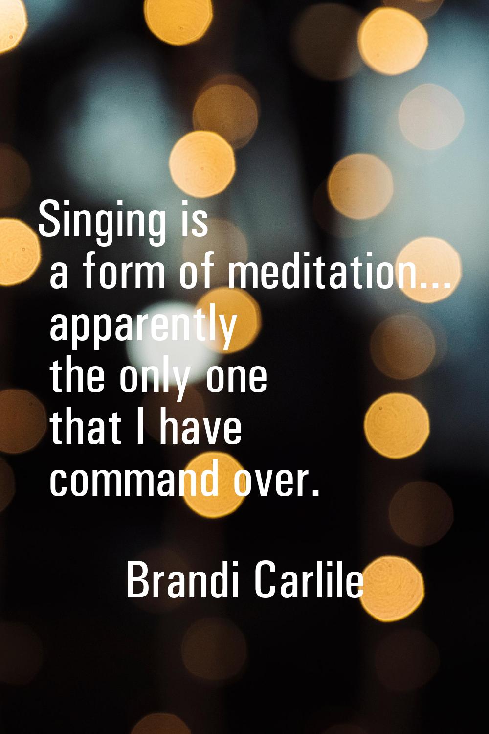 Singing is a form of meditation... apparently the only one that I have command over.