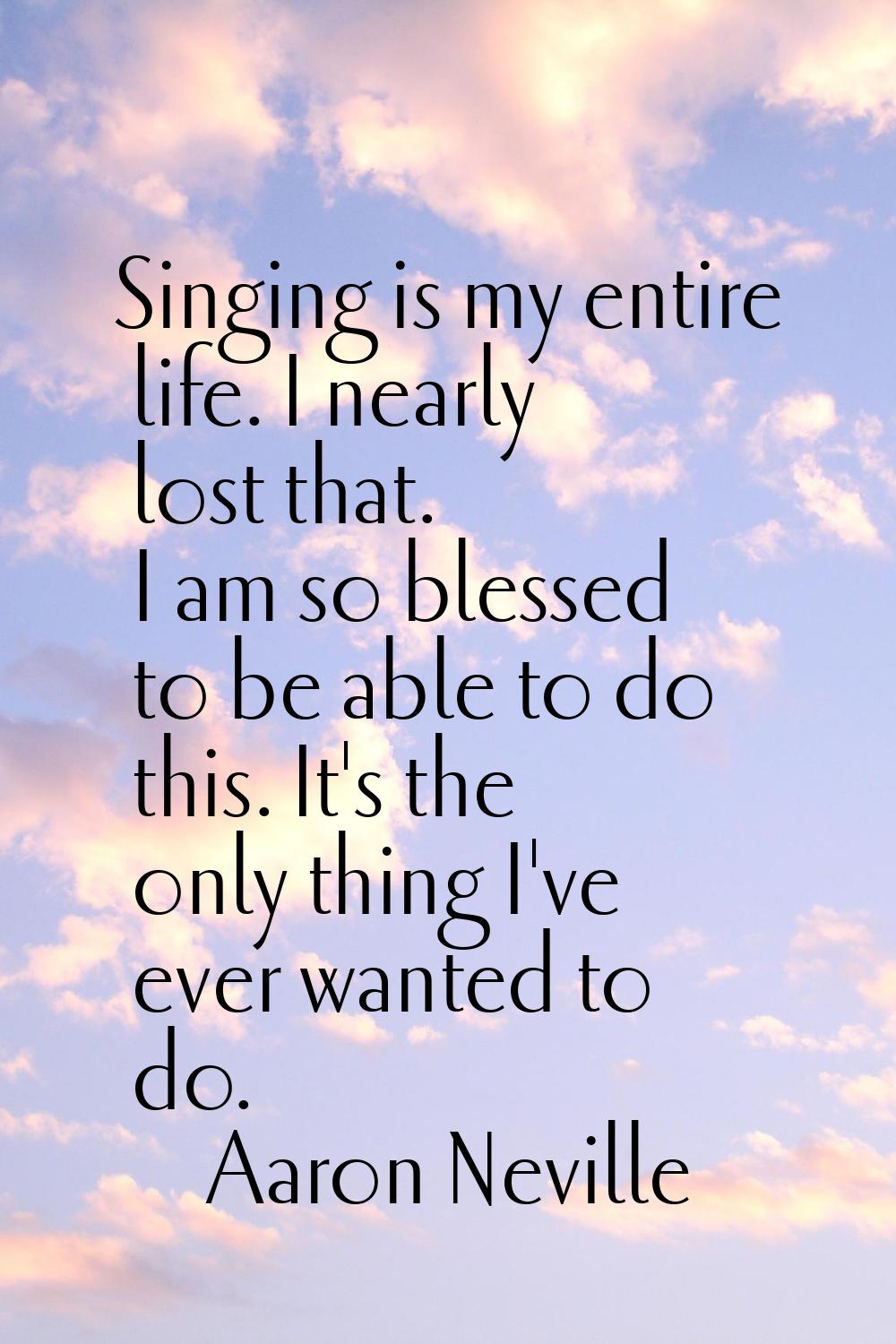 Singing is my entire life. I nearly lost that. I am so blessed to be able to do this. It's the only