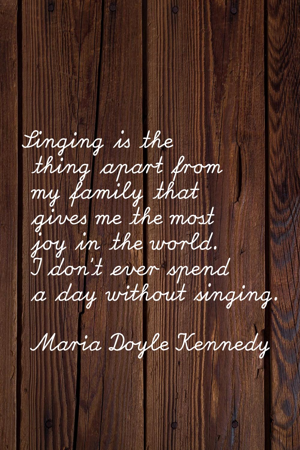 Singing is the thing apart from my family that gives me the most joy in the world. I don't ever spe
