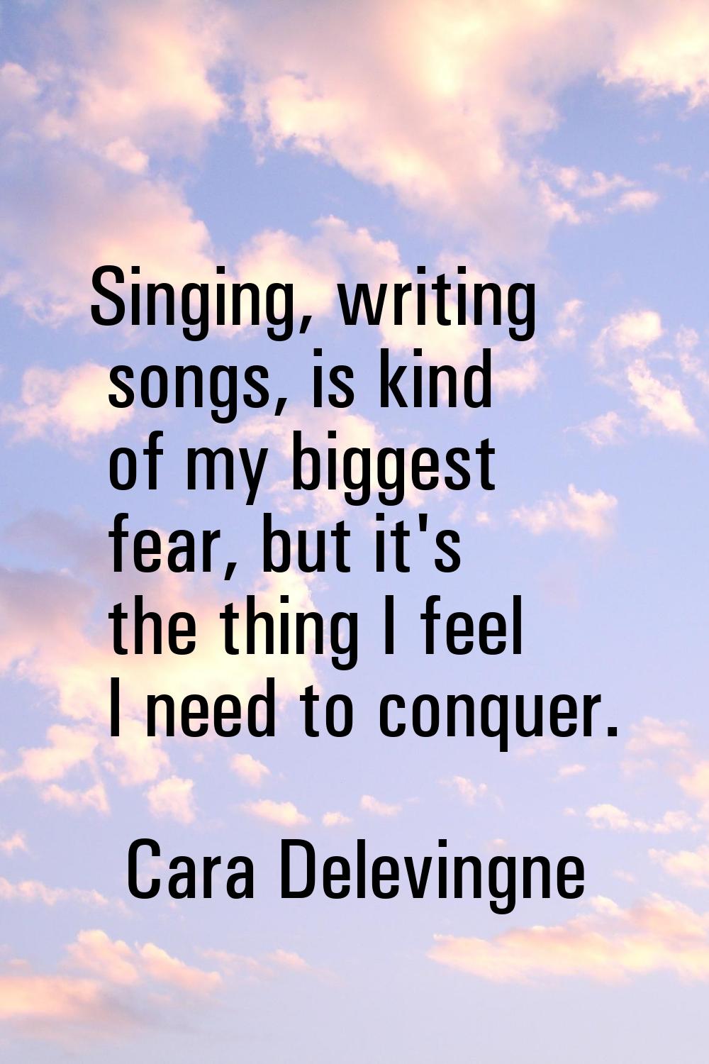 Singing, writing songs, is kind of my biggest fear, but it's the thing I feel I need to conquer.