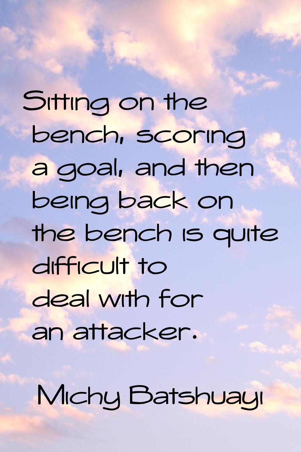 Sitting on the bench, scoring a goal, and then being back on the bench is quite difficult to deal w