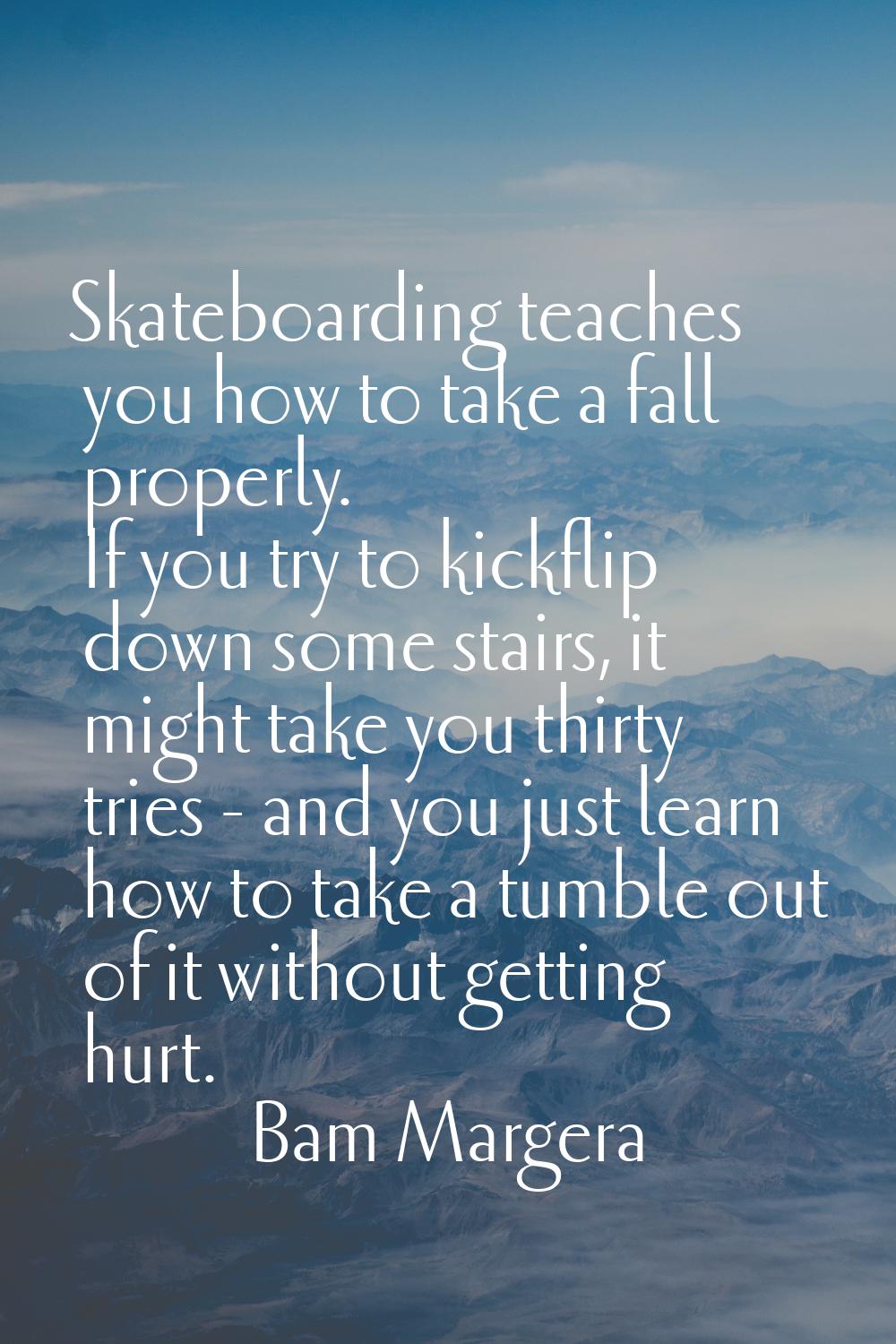 Skateboarding teaches you how to take a fall properly. If you try to kickflip down some stairs, it 