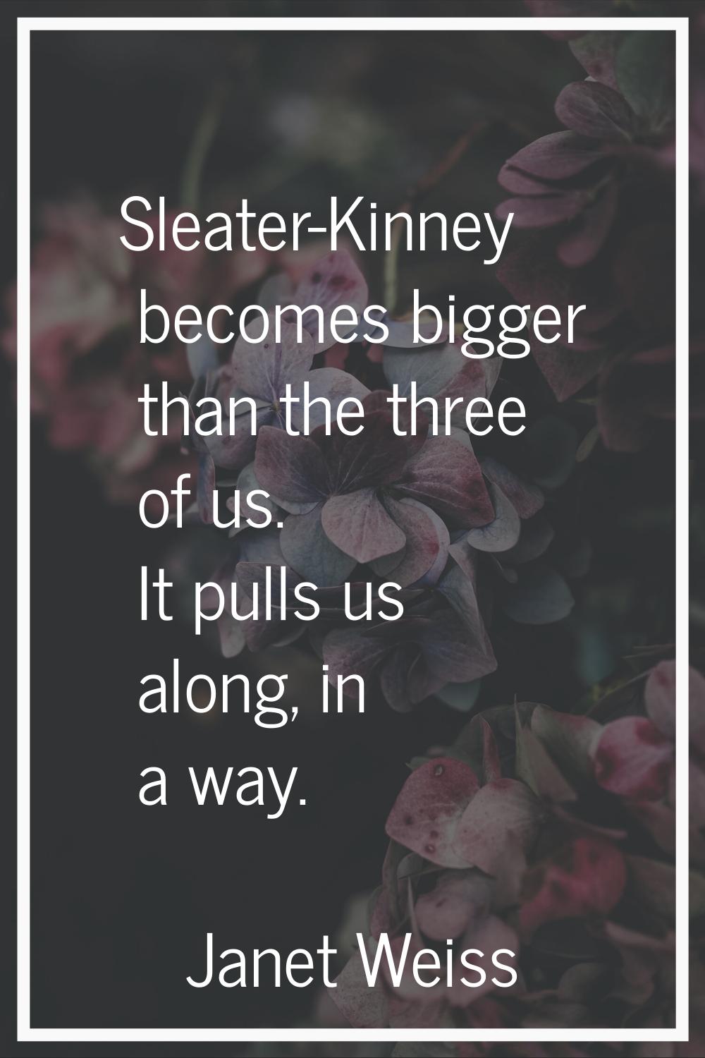Sleater-Kinney becomes bigger than the three of us. It pulls us along, in a way.