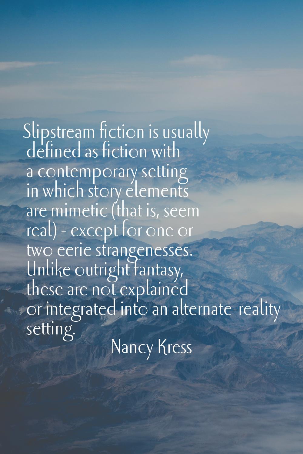 Slipstream fiction is usually defined as fiction with a contemporary setting in which story element