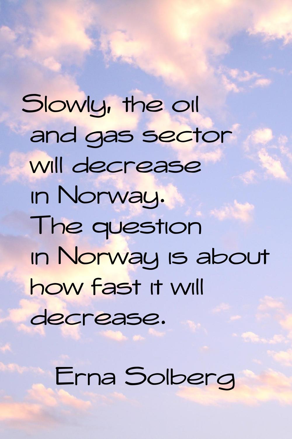 Slowly, the oil and gas sector will decrease in Norway. The question in Norway is about how fast it