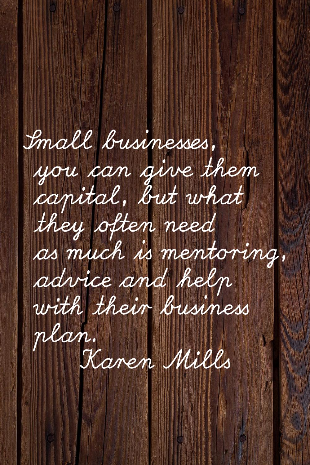 Small businesses, you can give them capital, but what they often need as much is mentoring, advice 