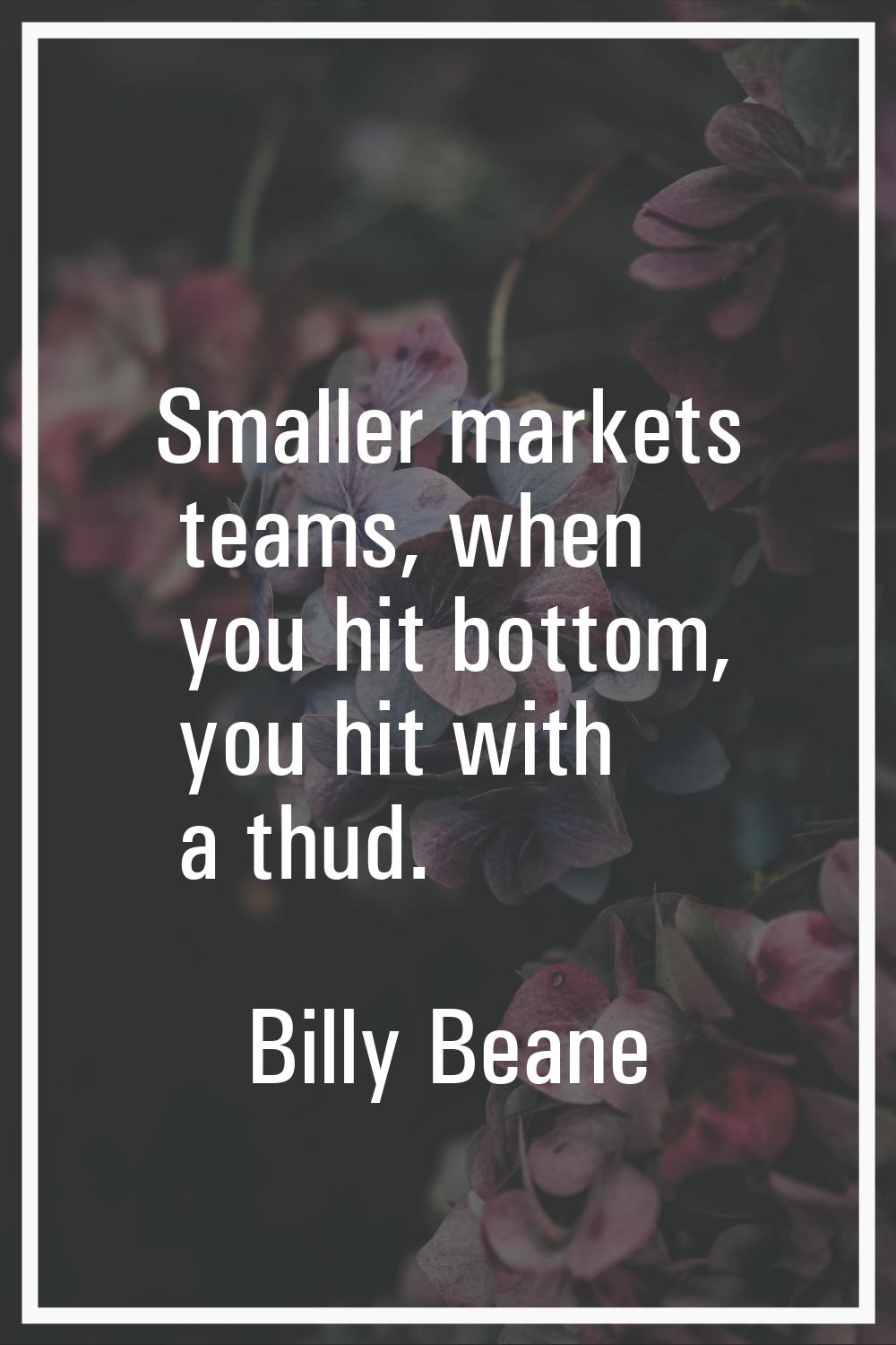 Smaller markets teams, when you hit bottom, you hit with a thud.