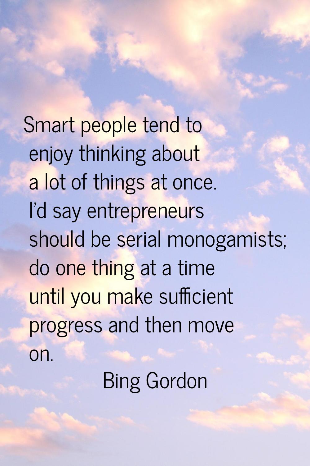 Smart people tend to enjoy thinking about a lot of things at once. I'd say entrepreneurs should be 