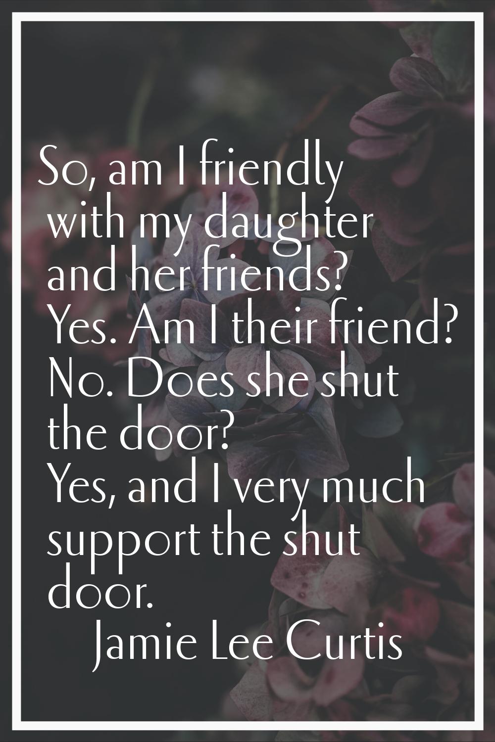 So, am I friendly with my daughter and her friends? Yes. Am I their friend? No. Does she shut the d