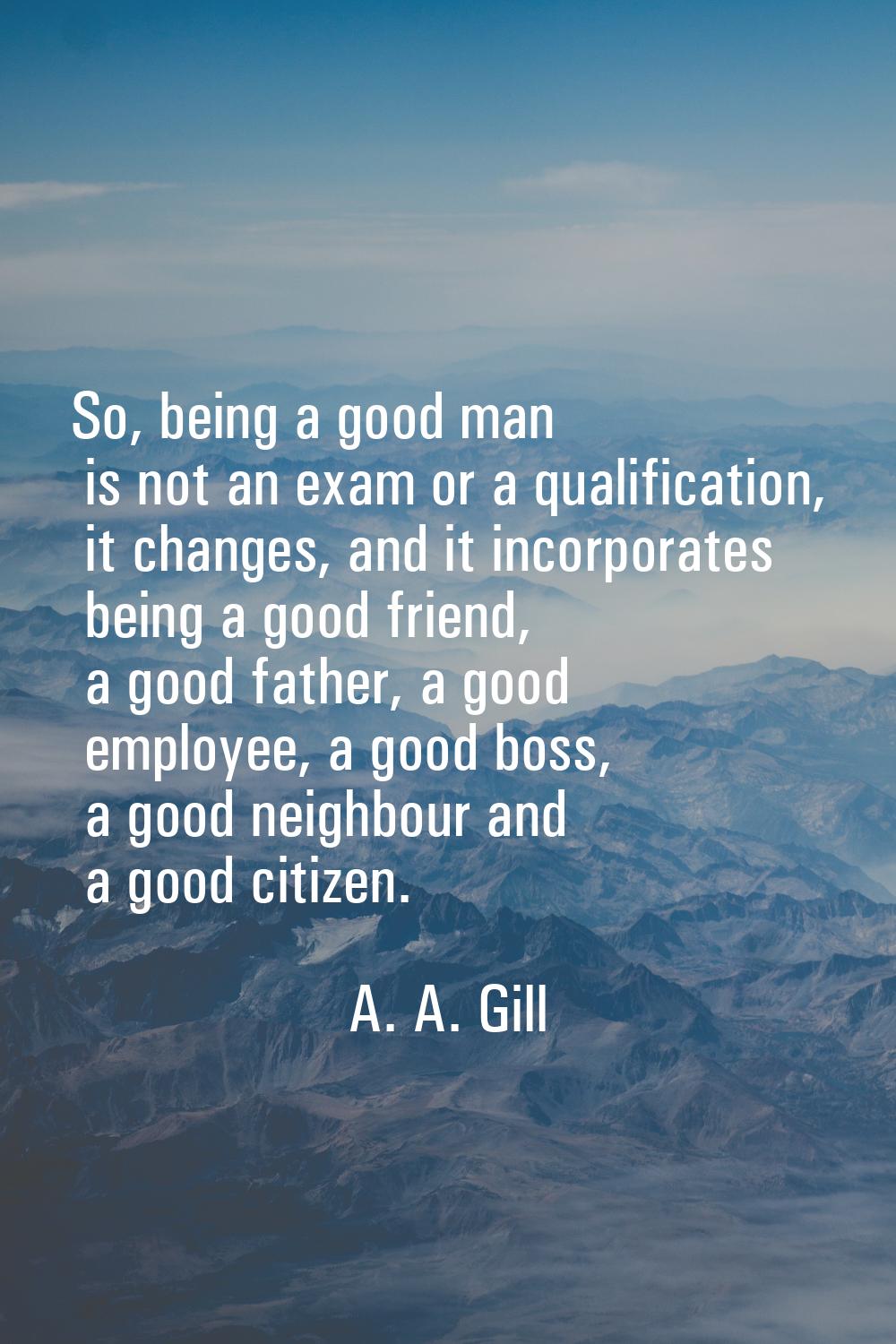 So, being a good man is not an exam or a qualification, it changes, and it incorporates being a goo