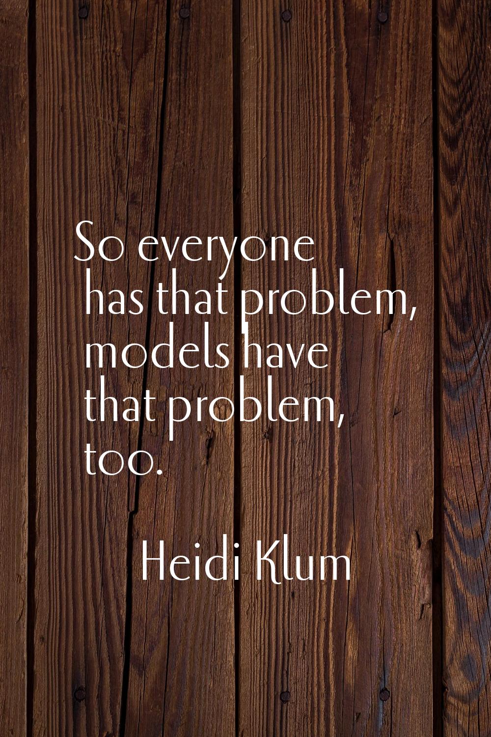 So everyone has that problem, models have that problem, too.