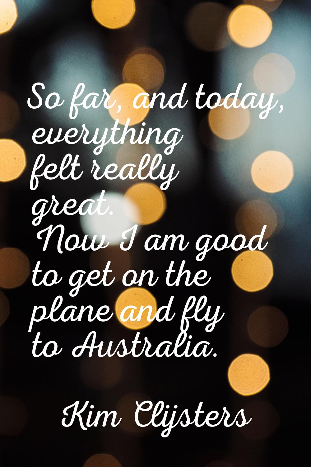 So far, and today, everything felt really great. Now I am good to get on the plane and fly to Austr
