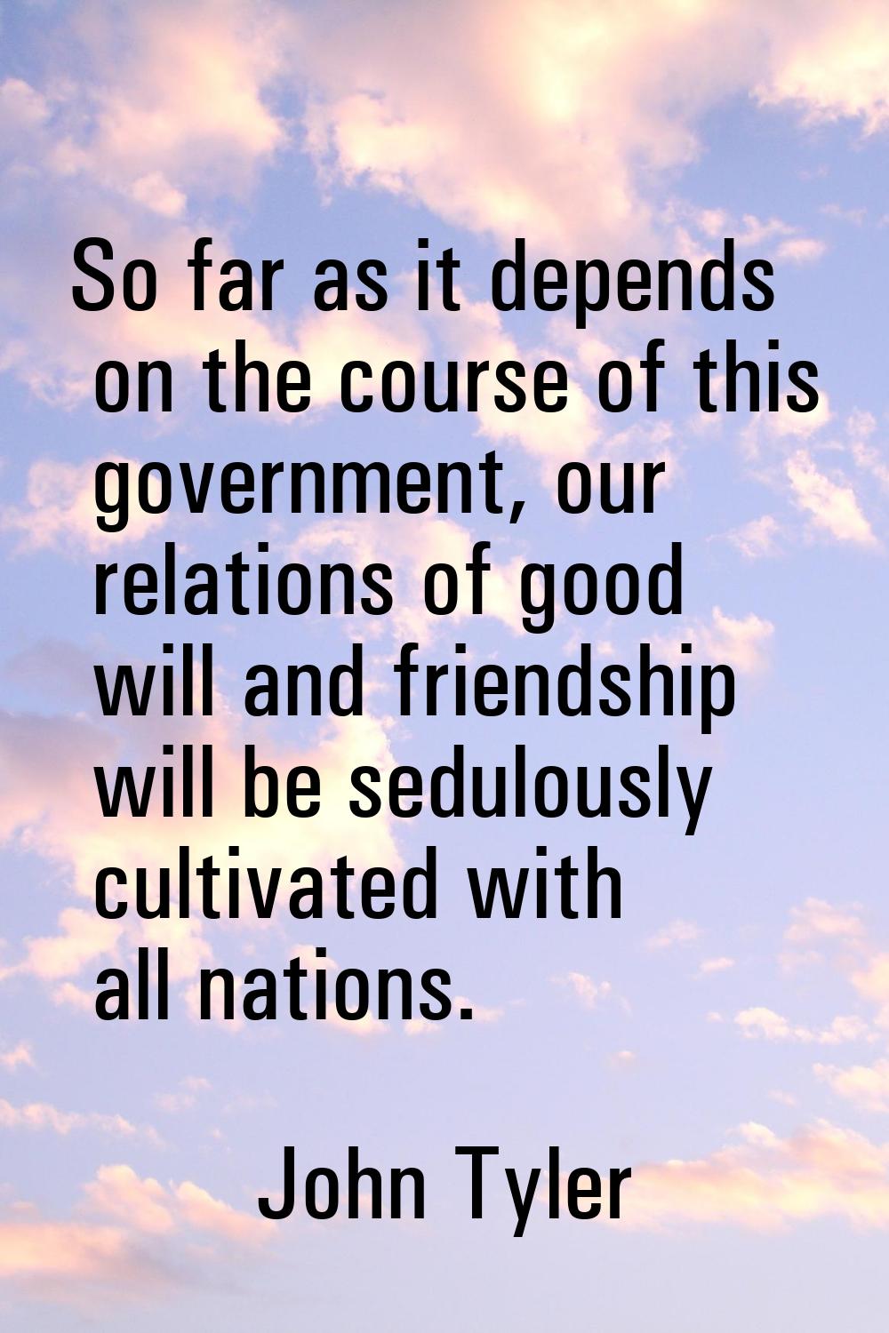 So far as it depends on the course of this government, our relations of good will and friendship wi