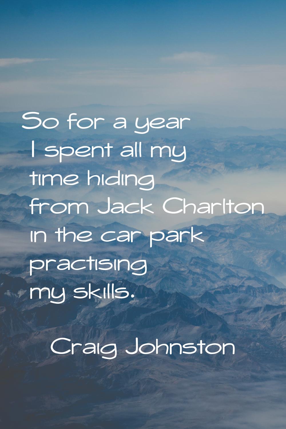So for a year I spent all my time hiding from Jack Charlton in the car park practising my skills.