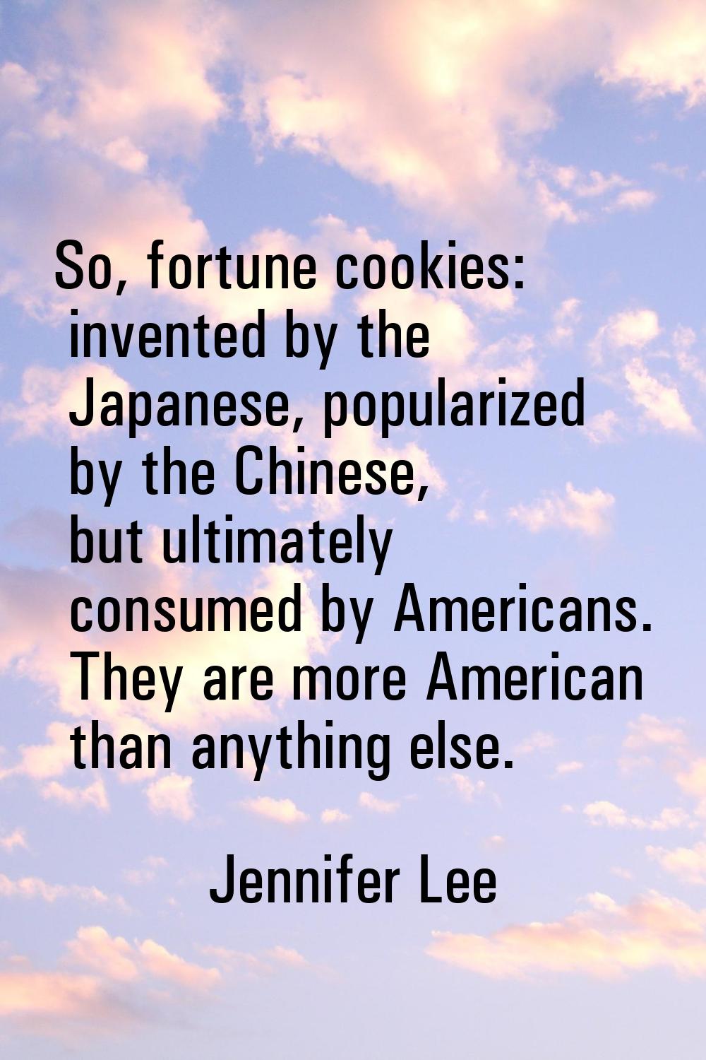 So, fortune cookies: invented by the Japanese, popularized by the Chinese, but ultimately consumed 