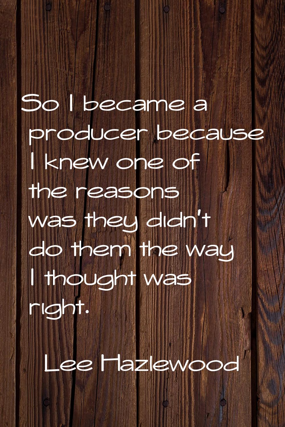 So I became a producer because I knew one of the reasons was they didn't do them the way I thought 