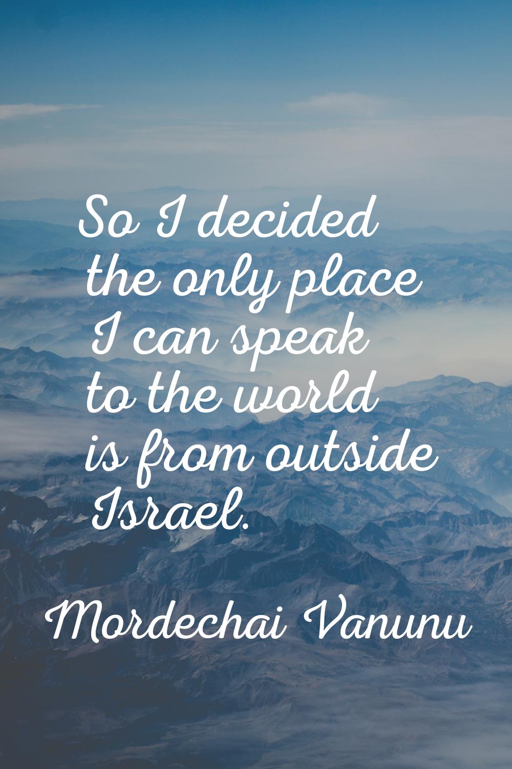 So I decided the only place I can speak to the world is from outside Israel.