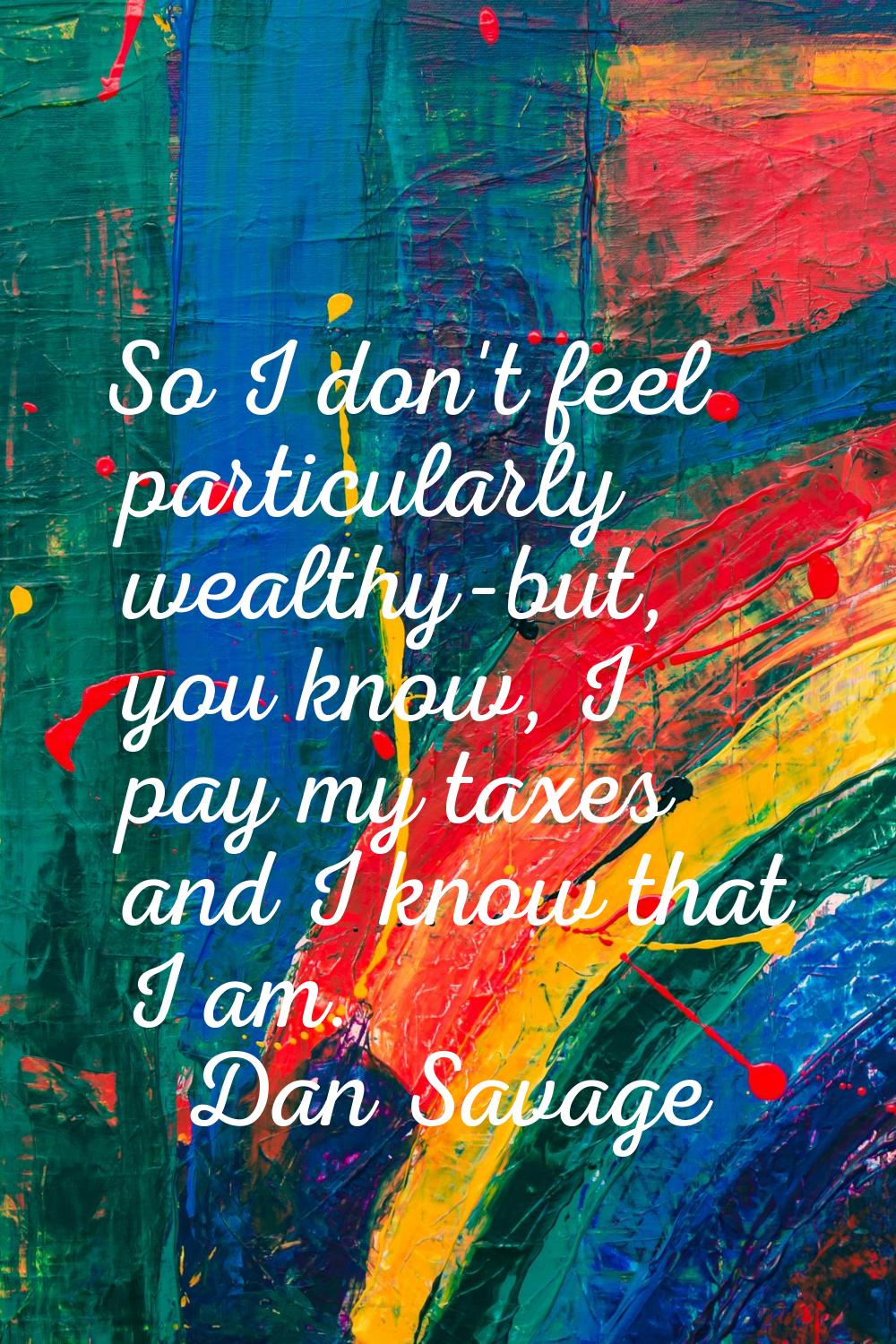 So I don't feel particularly wealthy-but, you know, I pay my taxes and I know that I am.