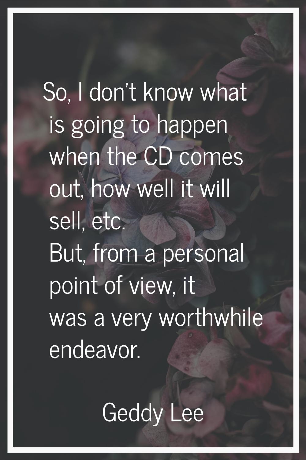 So, I don't know what is going to happen when the CD comes out, how well it will sell, etc. But, fr