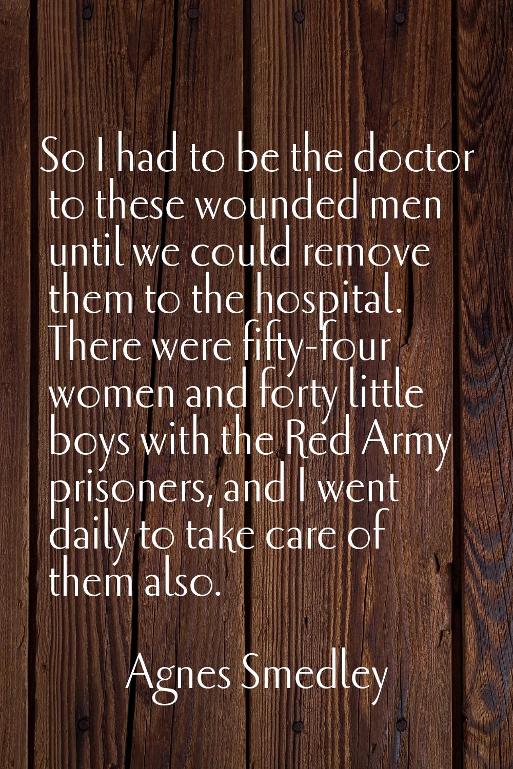 So I had to be the doctor to these wounded men until we could remove them to the hospital. There we