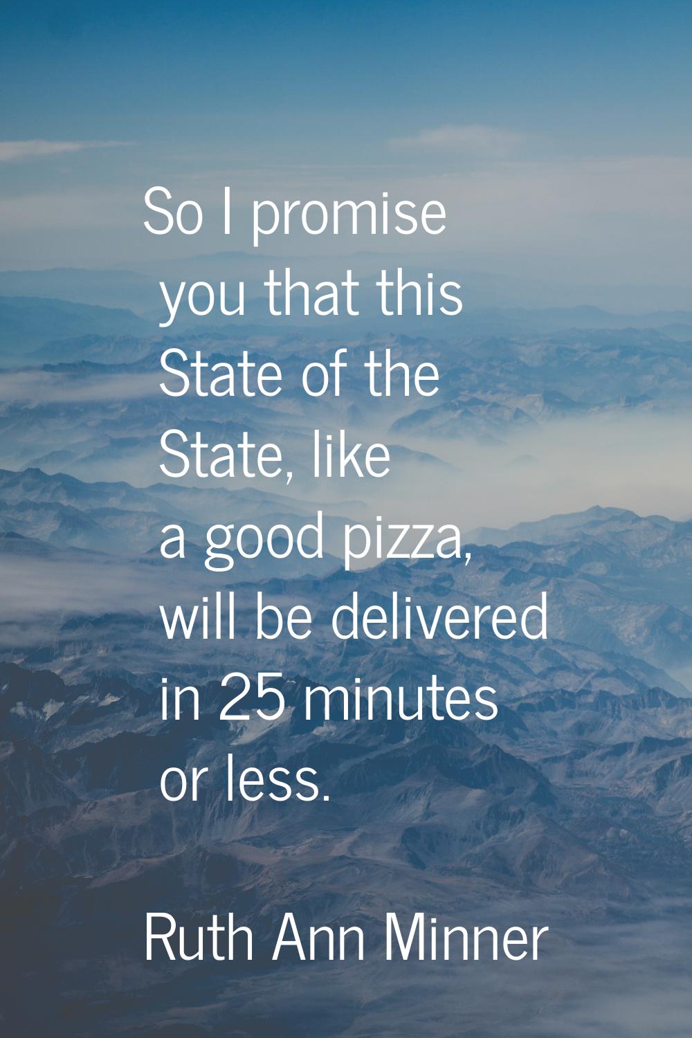 So I promise you that this State of the State, like a good pizza, will be delivered in 25 minutes o