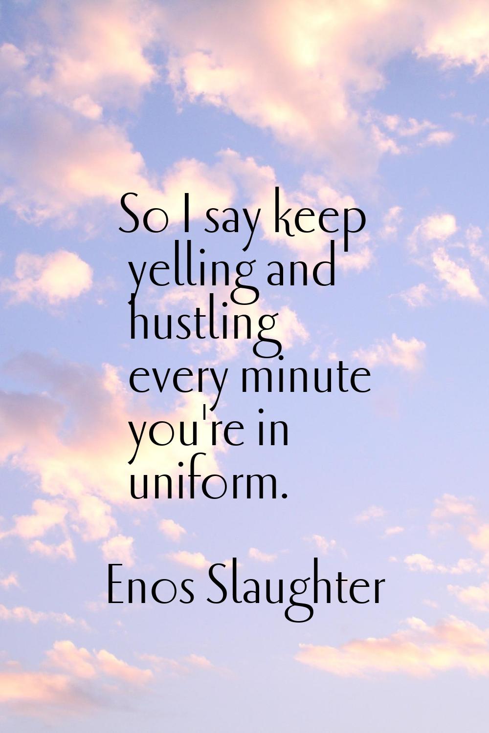 So I say keep yelling and hustling every minute you're in uniform.