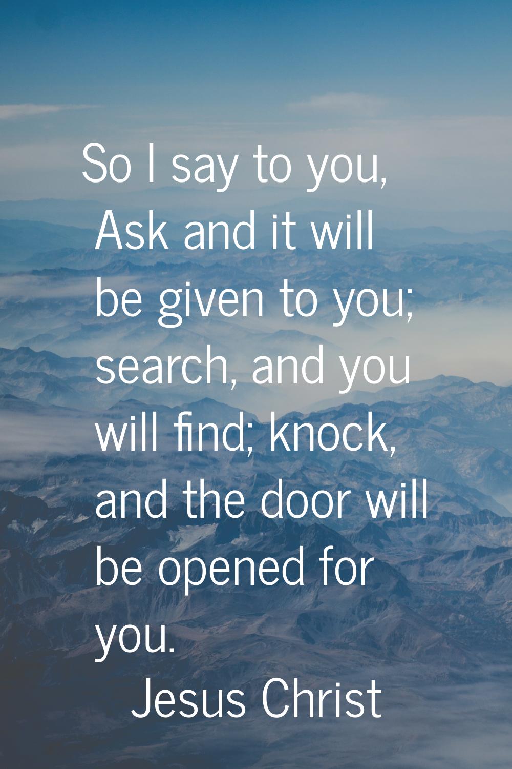 So I say to you, Ask and it will be given to you; search, and you will find; knock, and the door wi