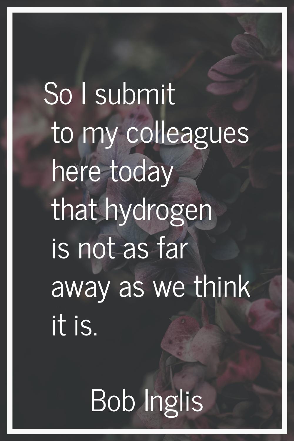So I submit to my colleagues here today that hydrogen is not as far away as we think it is.