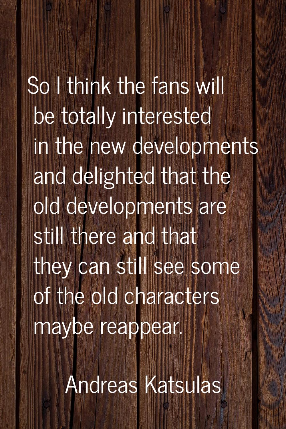 So I think the fans will be totally interested in the new developments and delighted that the old d