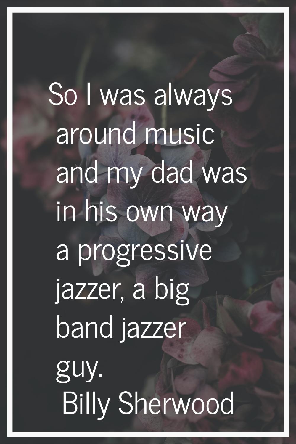 So I was always around music and my dad was in his own way a progressive jazzer, a big band jazzer 