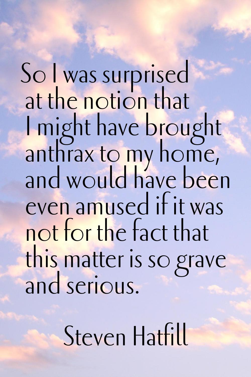 So I was surprised at the notion that I might have brought anthrax to my home, and would have been 