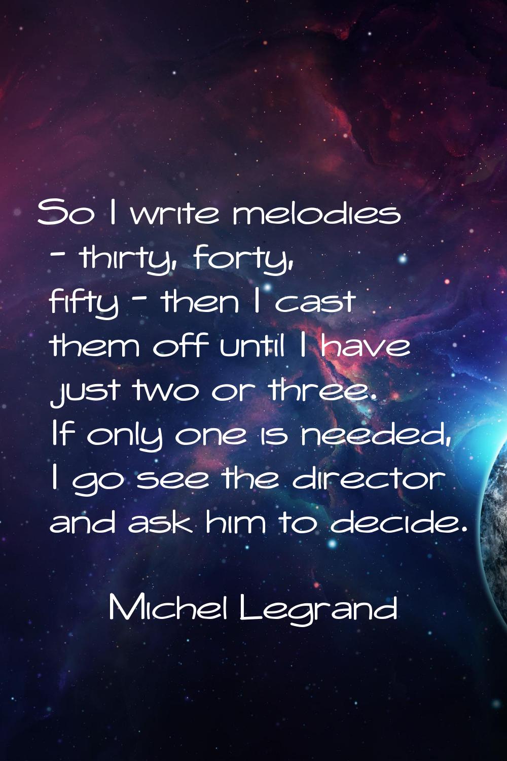 So I write melodies - thirty, forty, fifty - then I cast them off until I have just two or three. I