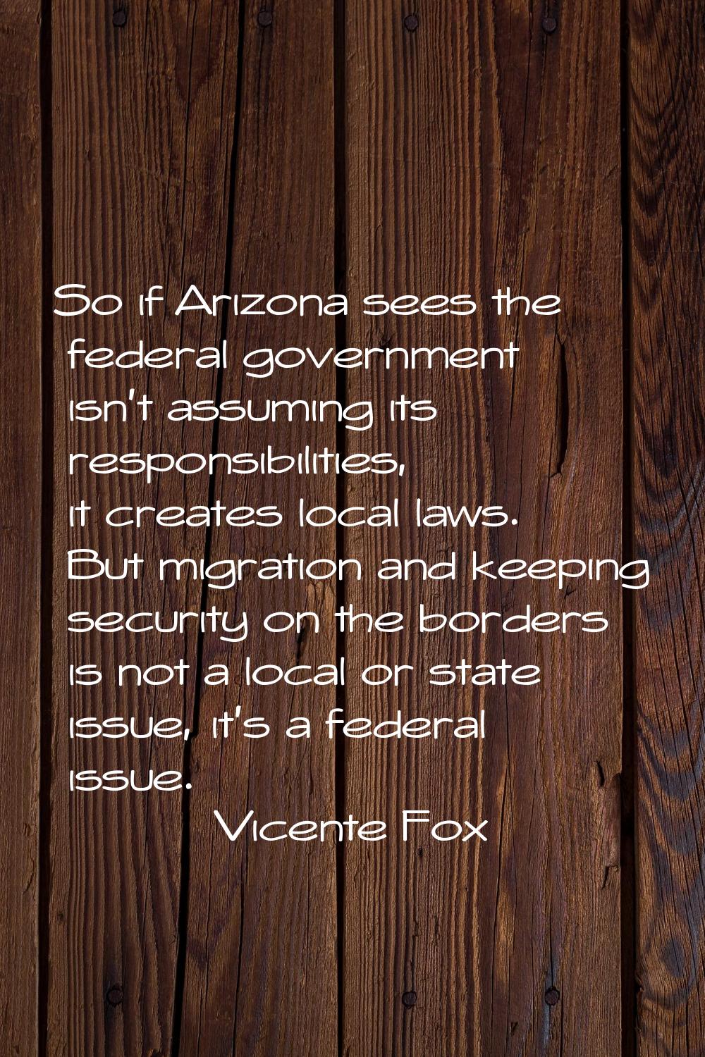 So if Arizona sees the federal government isn't assuming its responsibilities, it creates local law