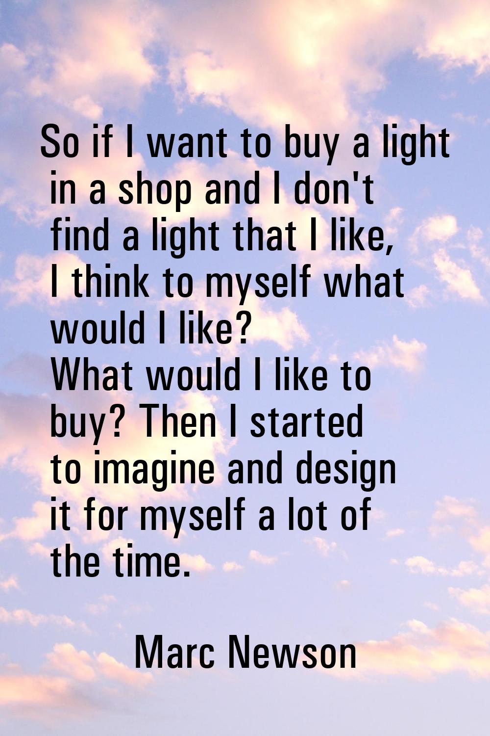 So if I want to buy a light in a shop and I don't find a light that I like, I think to myself what 