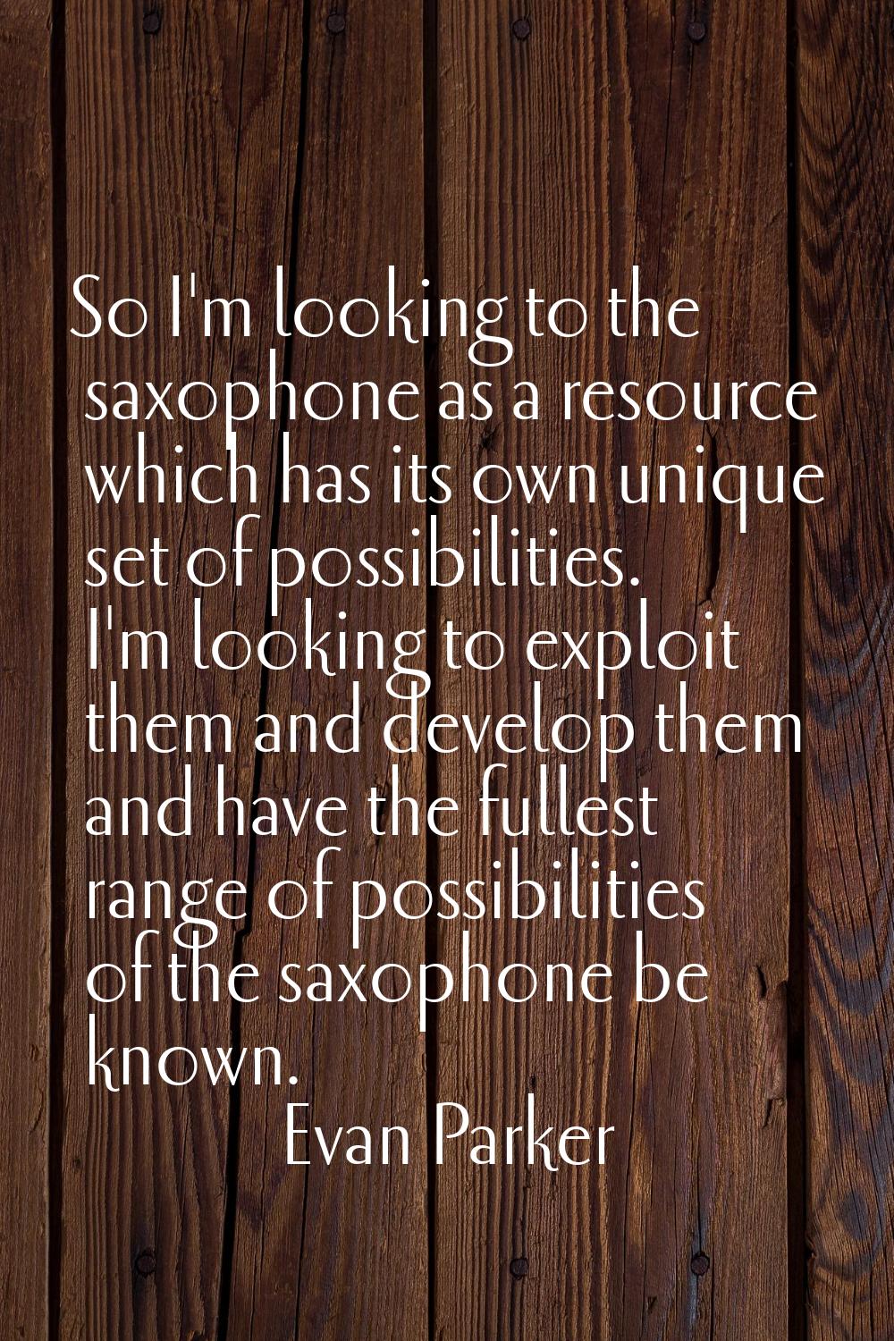 So I'm looking to the saxophone as a resource which has its own unique set of possibilities. I'm lo
