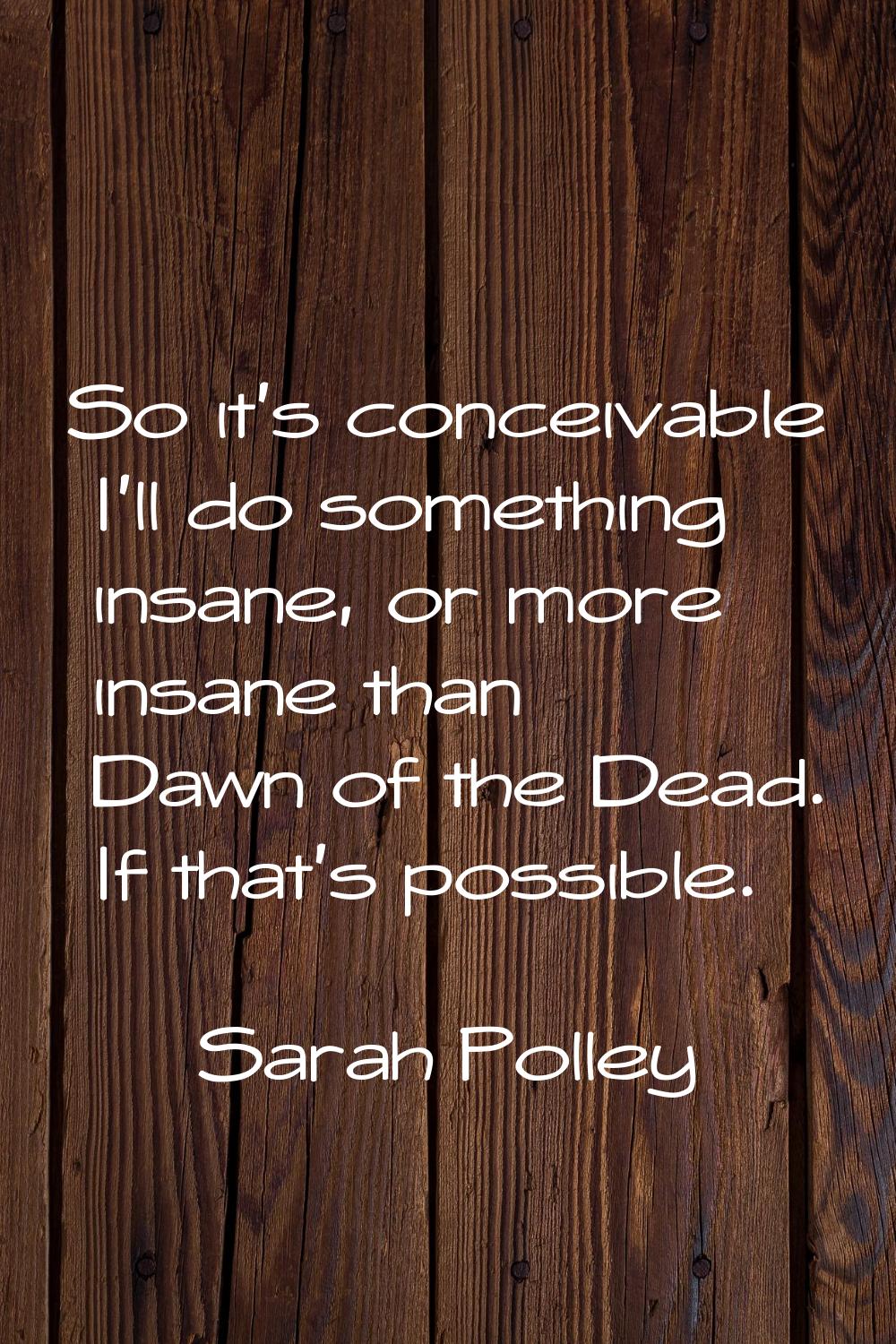 So it's conceivable I'll do something insane, or more insane than Dawn of the Dead. If that's possi