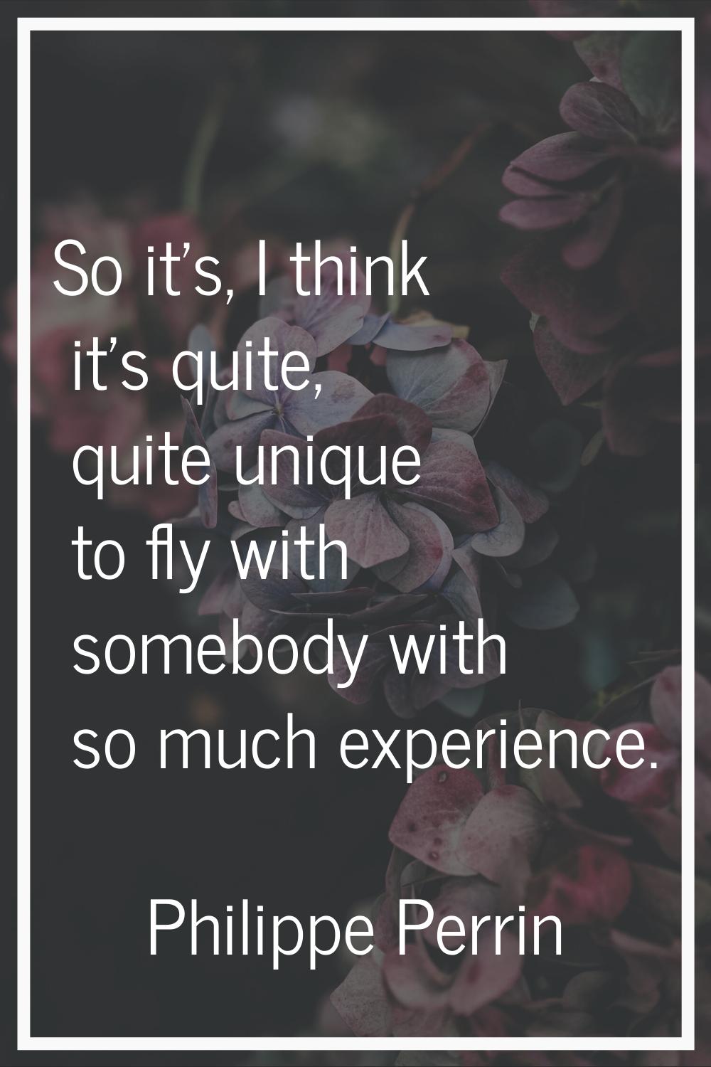 So it's, I think it's quite, quite unique to fly with somebody with so much experience.