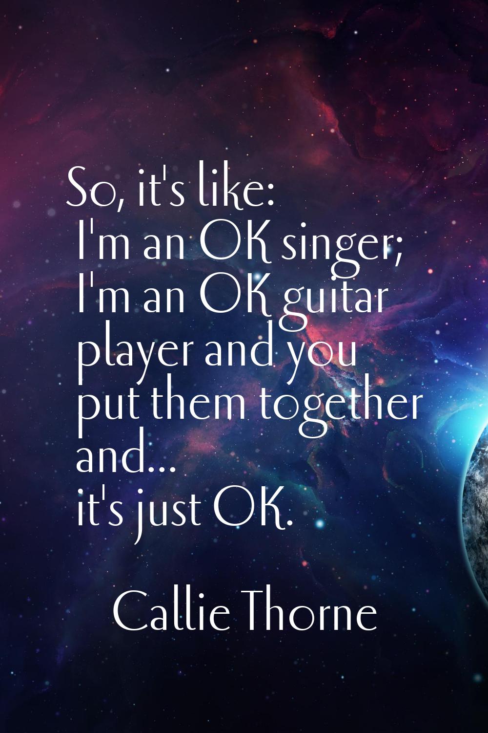 So, it's like: I'm an OK singer; I'm an OK guitar player and you put them together and... it's just