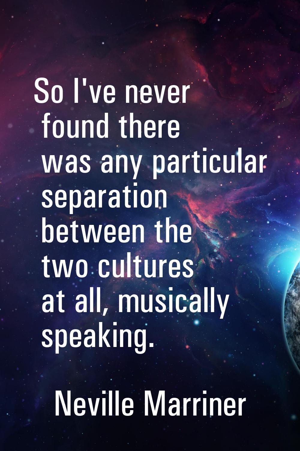 So I've never found there was any particular separation between the two cultures at all, musically 