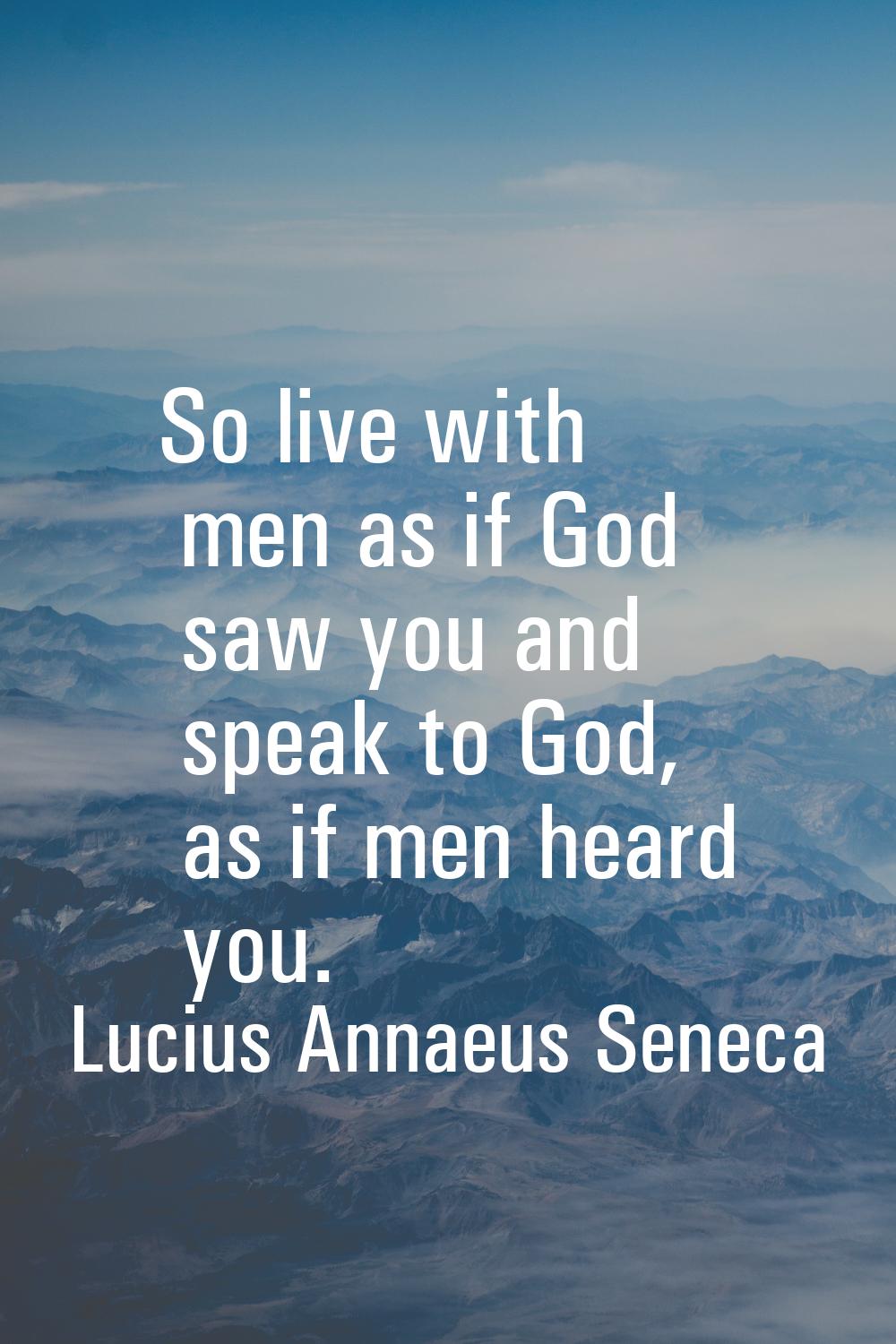 So live with men as if God saw you and speak to God, as if men heard you.