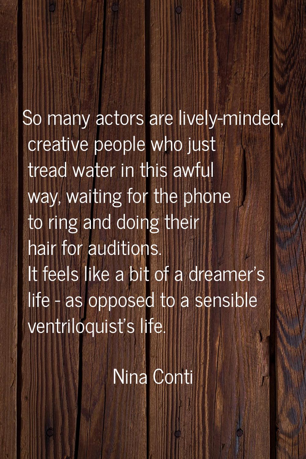So many actors are lively-minded, creative people who just tread water in this awful way, waiting f