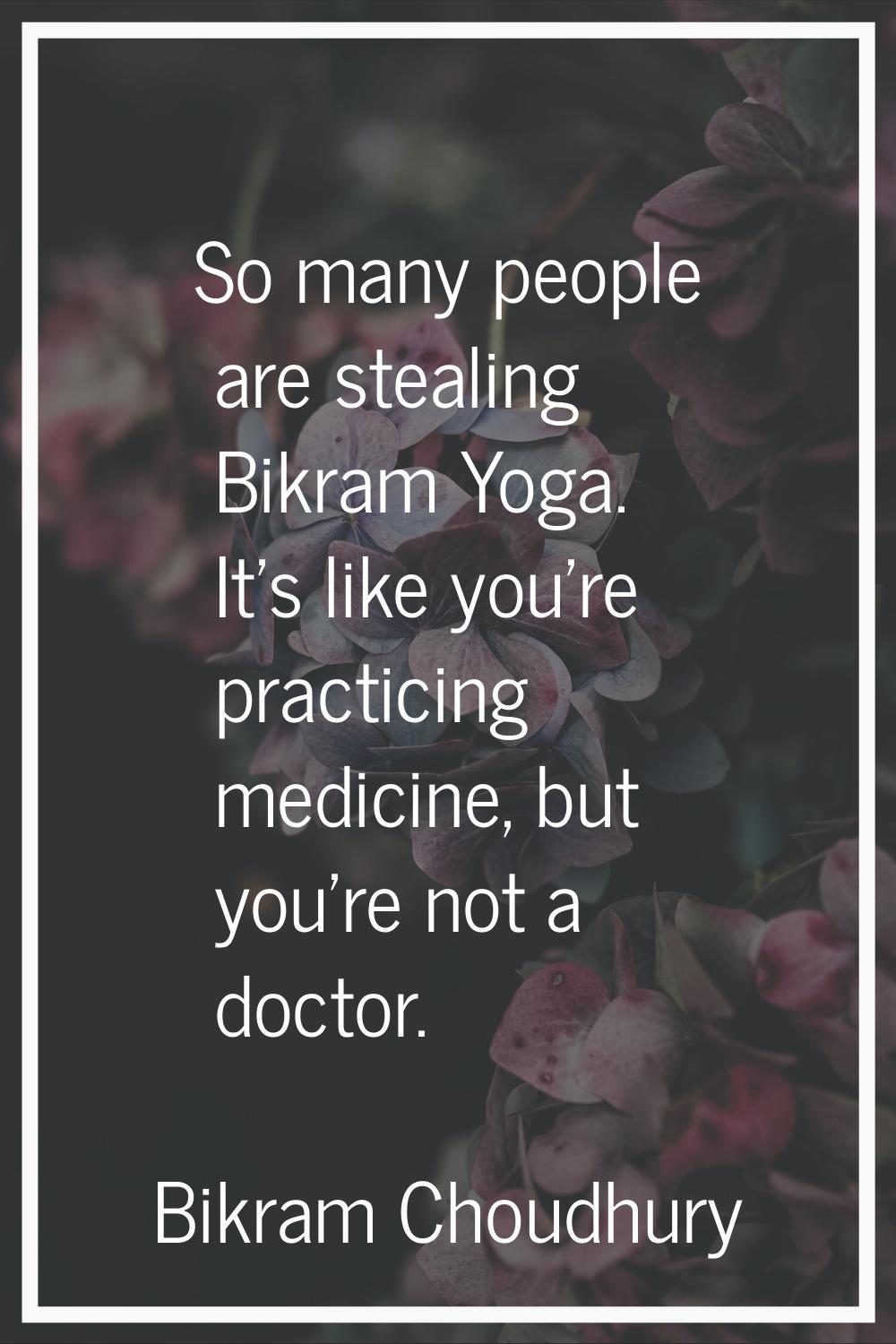 So many people are stealing Bikram Yoga. It's like you're practicing medicine, but you're not a doc