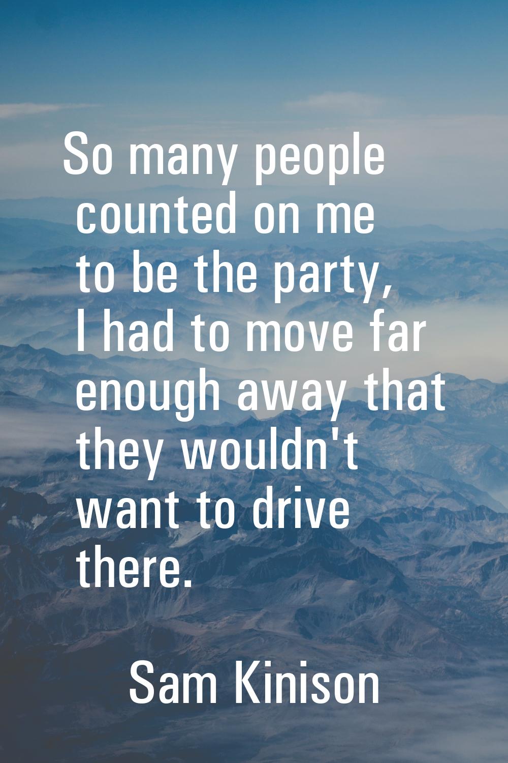 So many people counted on me to be the party, I had to move far enough away that they wouldn't want