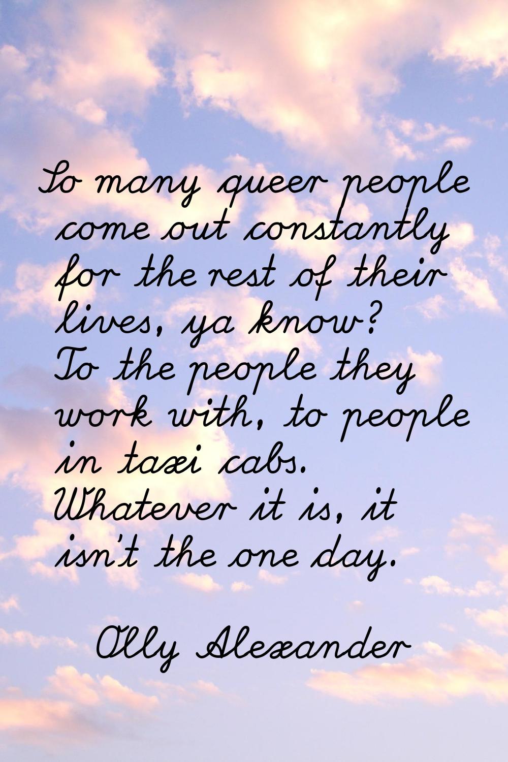 So many queer people come out constantly for the rest of their lives, ya know? To the people they w