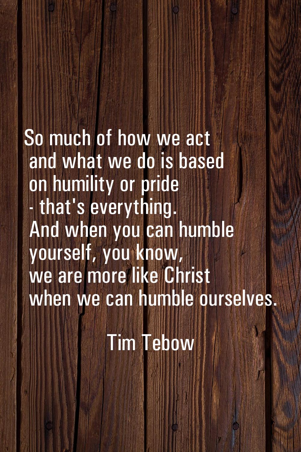 So much of how we act and what we do is based on humility or pride - that's everything. And when yo