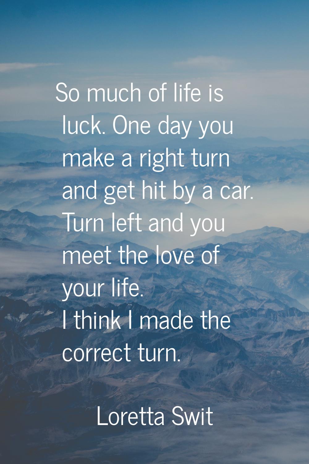 So much of life is luck. One day you make a right turn and get hit by a car. Turn left and you meet