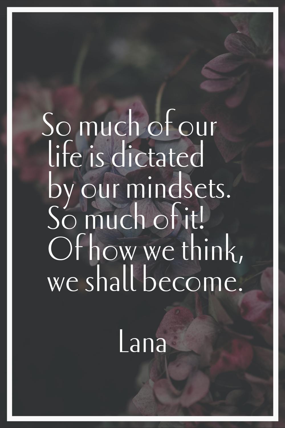 So much of our life is dictated by our mindsets. So much of it! Of how we think, we shall become.