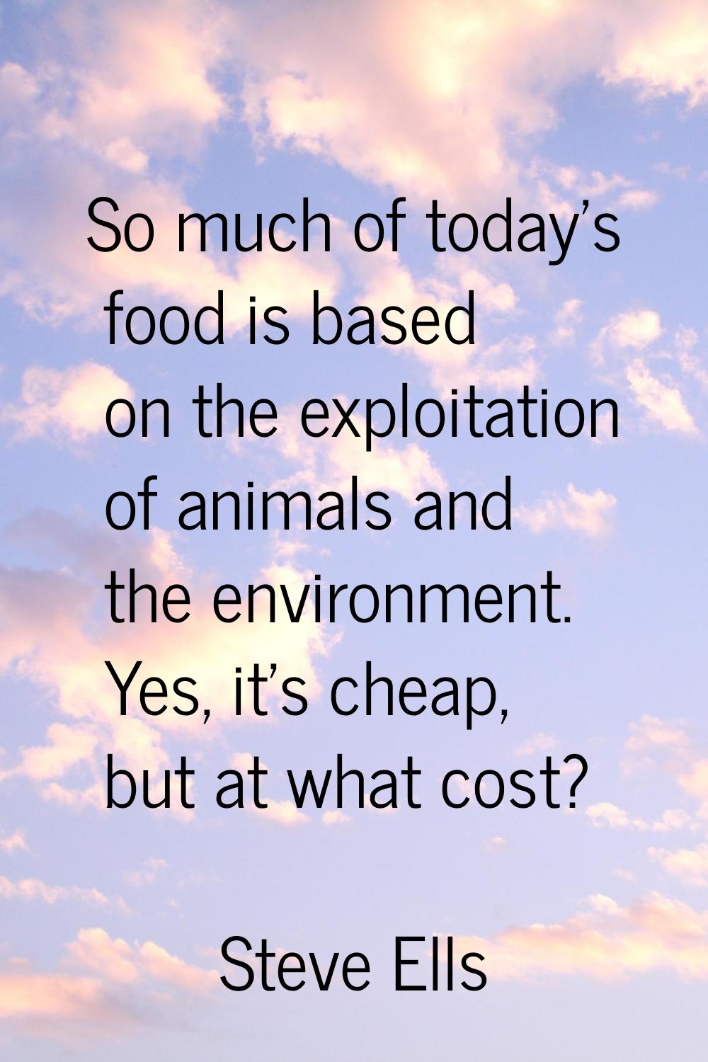 So much of today's food is based on the exploitation of animals and the environment. Yes, it's chea