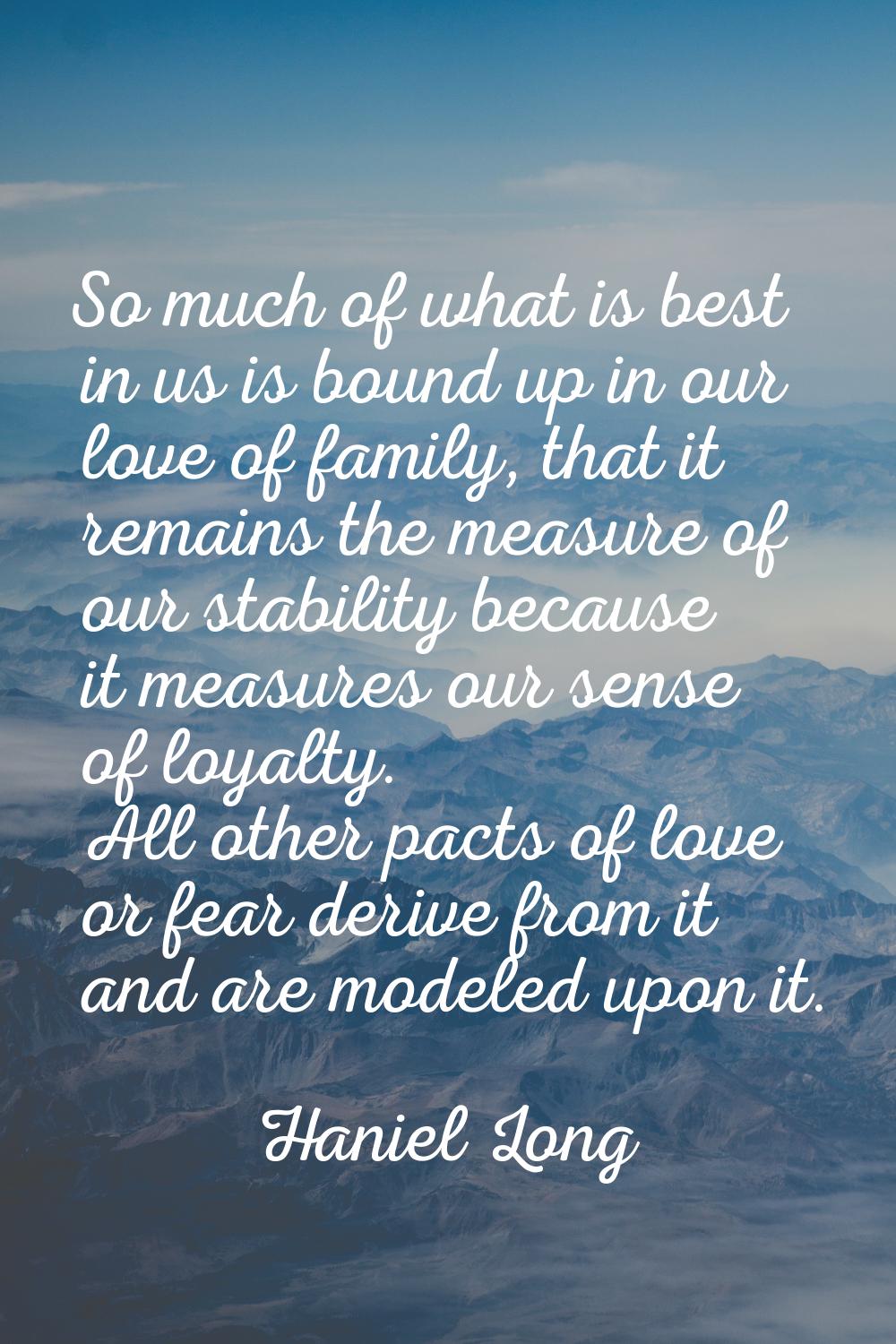 So much of what is best in us is bound up in our love of family, that it remains the measure of our