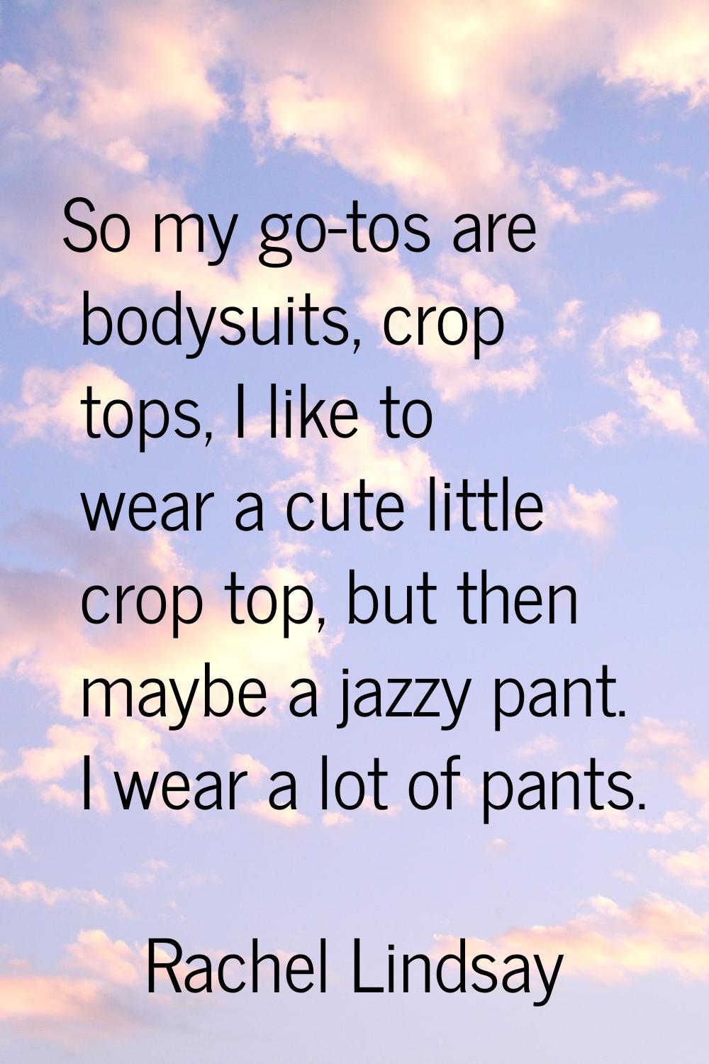 So my go-tos are bodysuits, crop tops, I like to wear a cute little crop top, but then maybe a jazz